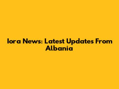 Iora News: Latest Updates From Albania