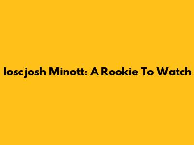 Ioscjosh Minott: A Rookie To Watch