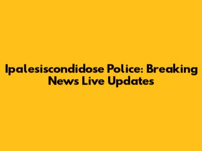 Ipalesiscondidose Police: Breaking News Live Updates