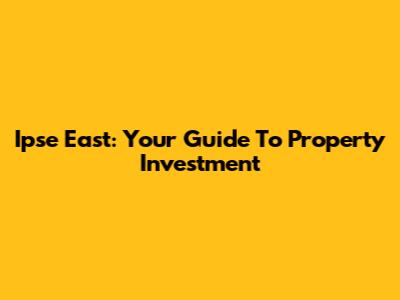 Ipse East: Your Guide To Property Investment
