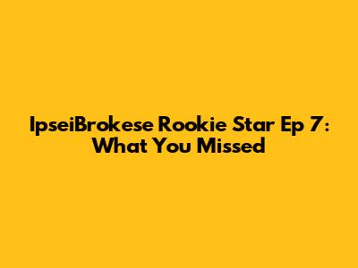 IpseiBrokese Rookie Star Ep 7: What You Missed