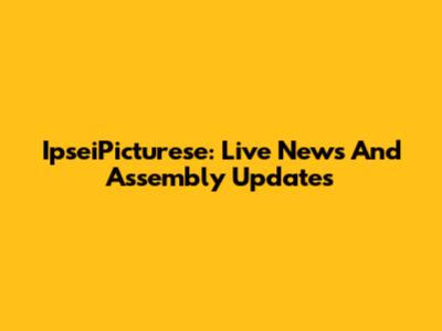 IpseiPicturese: Live News And Assembly Updates
