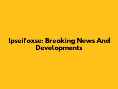 Ipseifoxse: Breaking News And Developments