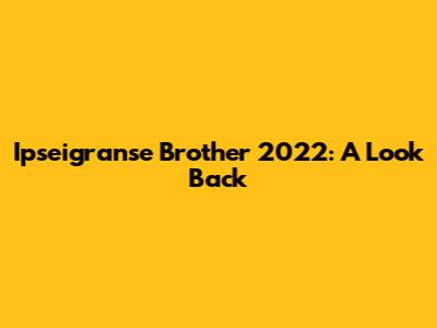 Ipseigranse Brother 2022: A Look Back
