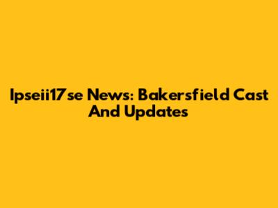 Ipseii17se News: Bakersfield Cast And Updates