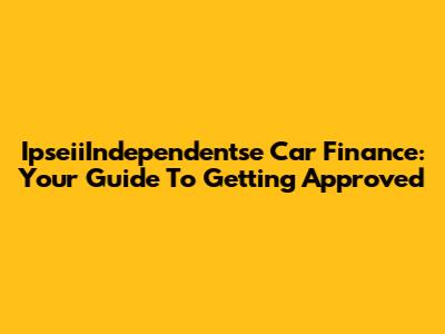 IpseiiIndependentse Car Finance: Your Guide To Getting Approved