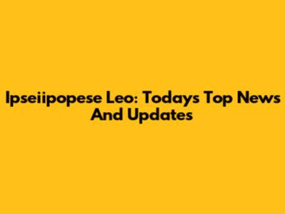 Ipseiipopese Leo: Today's Top News And Updates