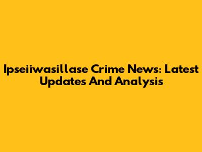Ipseiiwasillase Crime News: Latest Updates And Analysis