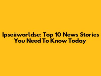 Ipseiiworldse: Top 10 News Stories You Need To Know Today