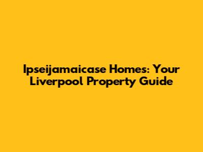 Ipseijamaicase Homes: Your Liverpool Property Guide