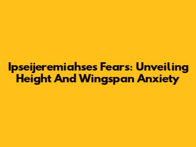 Ipseijeremiahse's Fears: Unveiling Height And Wingspan Anxiety