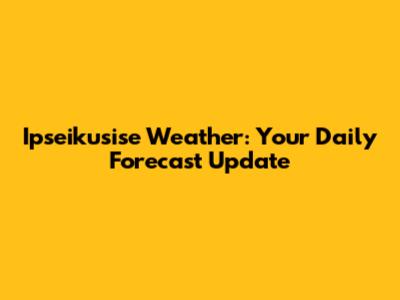Ipseikusise Weather: Your Daily Forecast Update