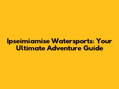 Ipseimiamise Watersports: Your Ultimate Adventure Guide