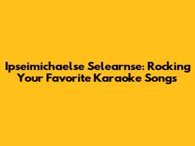 Ipseimichaelse Selearnse: Rocking Your Favorite Karaoke Songs