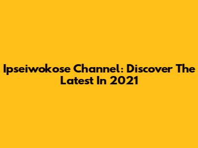 Ipseiwokose Channel: Discover The Latest In 2021