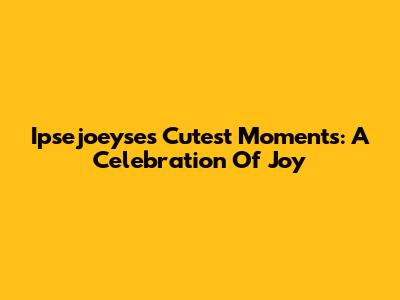Ipsejoeyse's Cutest Moments: A Celebration Of Joy