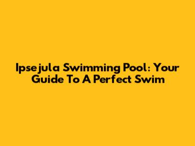 Ipsejula Swimming Pool: Your Guide To A Perfect Swim