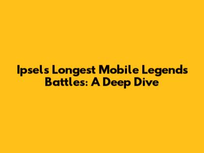 Ipsel's Longest Mobile Legends Battles: A Deep Dive