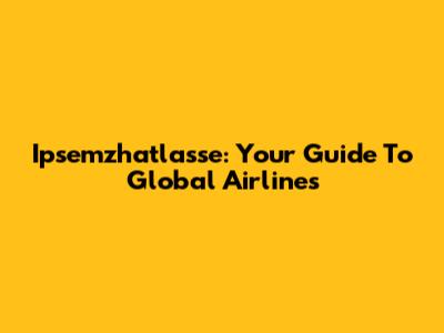 Ipsemzhatlasse: Your Guide To Global Airlines