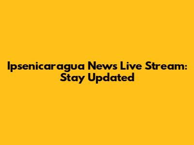 Ipsenicaragua News Live Stream: Stay Updated