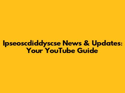 Ipseoscdiddyscse News & Updates: Your YouTube Guide