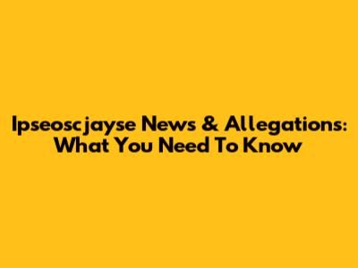 Ipseoscjayse News & Allegations: What You Need To Know