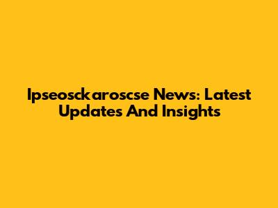 Ipseosckaroscse News: Latest Updates And Insights