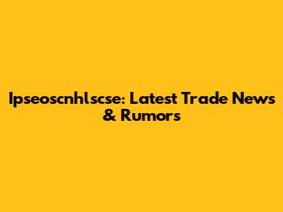 Ipseoscnhlscse: Latest Trade News & Rumors