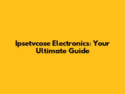 Ipsetvcose Electronics: Your Ultimate Guide