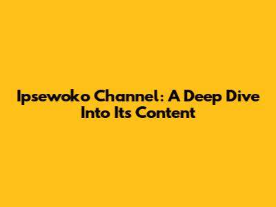 Ipsewoko Channel: A Deep Dive Into Its Content