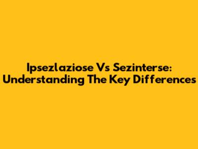 Ipsezlaziose Vs Sezinterse: Understanding The Key Differences