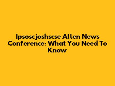 Ipsoscjoshscse Allen News Conference: What You Need To Know