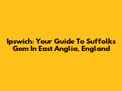 Ipswich: Your Guide To Suffolk's Gem In East Anglia, England