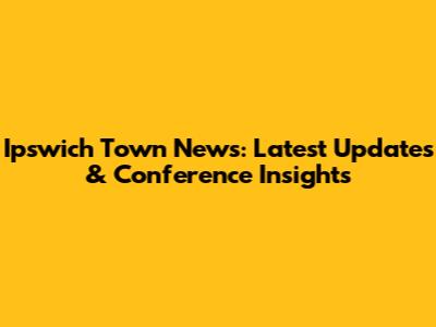 Ipswich Town News: Latest Updates & Conference Insights