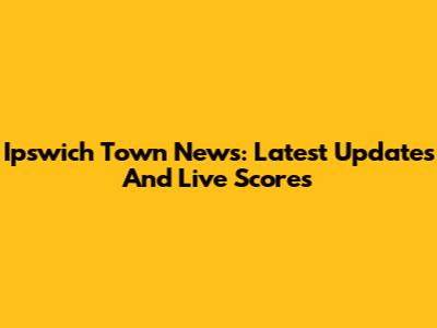 Ipswich Town News: Latest Updates And Live Scores