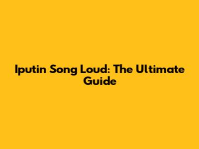 Iputin Song Loud: The Ultimate Guide