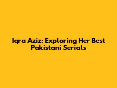 Iqra Aziz: Exploring Her Best Pakistani Serials