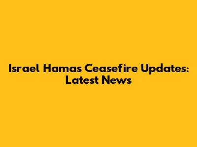 Israel Hamas Ceasefire Updates: Latest News
