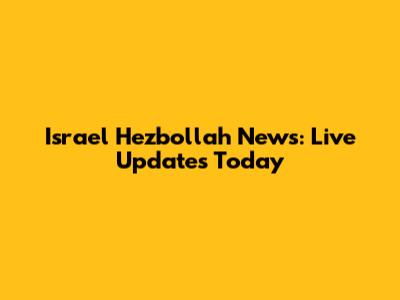Israel Hezbollah News: Live Updates Today