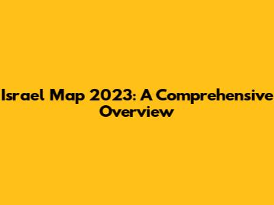 Israel Map 2023: A Comprehensive Overview