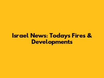 Israel News: Today's Fires & Developments