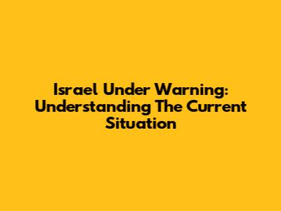 Israel Under Warning: Understanding The Current Situation