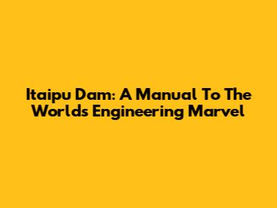 Itaipu Dam: A Manual To The World's Engineering Marvel