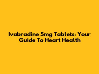 Ivabradine 5mg Tablets: Your Guide To Heart Health