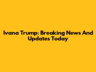 Ivana Trump: Breaking News And Updates Today
