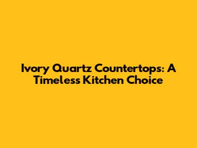 Ivory Quartz Countertops: A Timeless Kitchen Choice