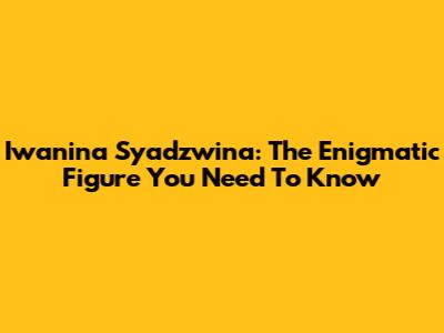 Iwanina Syadzwina: The Enigmatic Figure You Need To Know