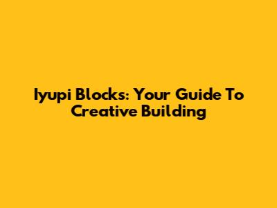 Iyupi Blocks: Your Guide To Creative Building