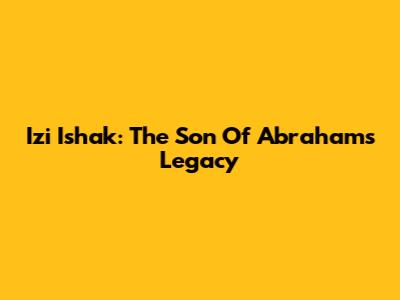 Izi Ishak: The Son Of Abraham's Legacy