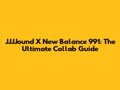 JJJJound X New Balance 991: The Ultimate Collab Guide